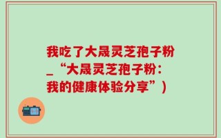 我吃了大晟灵芝孢子粉_“大晟灵芝孢子粉：我的健康体验分享”)
