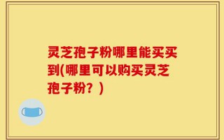 灵芝孢子粉哪里能买买到(哪里可以购买灵芝孢子粉？)