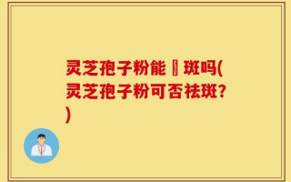 灵芝孢子粉能袪斑吗(灵芝孢子粉可否祛斑？)