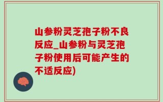 山参粉灵芝孢子粉不良反应_山参粉与灵芝孢子粉使用后可能产生的不适反应)