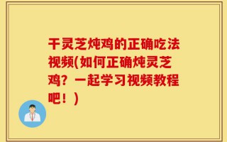 干灵芝炖鸡的正确吃法视频(如何正确炖灵芝鸡？一起学习视频教程吧！)