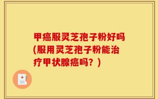 甲癌服灵芝孢子粉好吗(服用灵芝孢子粉能治疗甲状腺癌吗？)
