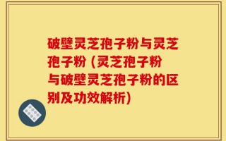 破壁灵芝孢子粉与灵芝孢子粉 (灵芝孢子粉与破壁灵芝孢子粉的区别及功效解析)