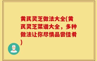 黄芪灵芝做法大全(黄芪灵芝菜谱大全，多种做法让你尽情品尝佳肴)