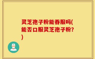 灵芝孢子粉能吞服吗(能否口服灵芝孢子粉？)