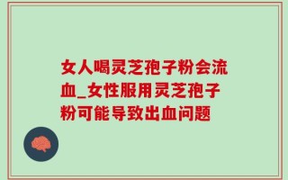女人喝灵芝孢子粉会流血_女性服用灵芝孢子粉可能导致出血问题