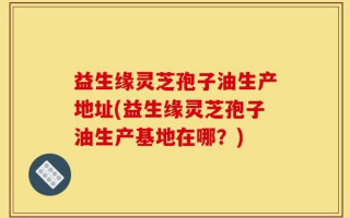 益生缘灵芝孢子油生产地址(益生缘灵芝孢子油生产基地在哪？)