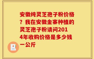 安徽纯灵芝孢子粉价格？我在安徽金寨种植的灵芝孢子粉请问2014年收购价格是多少钱一公斤