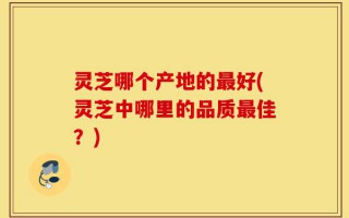 灵芝哪个产地的最好(灵芝中哪里的品质最佳？)