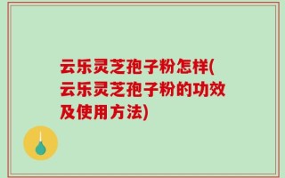 云乐灵芝孢子粉怎样(云乐灵芝孢子粉的功效及使用方法)