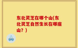 东北灵芝在哪个山(东北灵芝自然生长在哪座山？)