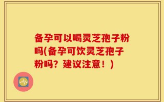 备孕可以喝灵芝孢子粉吗(备孕可饮灵芝孢子粉吗？建议注意！)