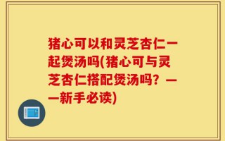 猪心可以和灵芝杏仁一起煲汤吗(猪心可与灵芝杏仁搭配煲汤吗？——新手必读)