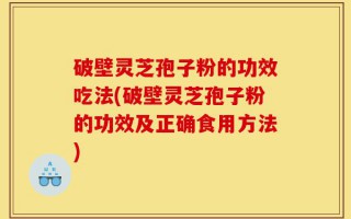 破壁灵芝孢子粉的功效吃法(破壁灵芝孢子粉的功效及正确食用方法)