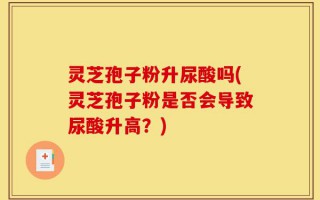 灵芝孢子粉升尿酸吗(灵芝孢子粉是否会导致尿酸升高？)