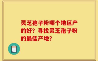 灵芝孢子粉哪个地区产的好？寻找灵芝孢子粉的最佳产地？