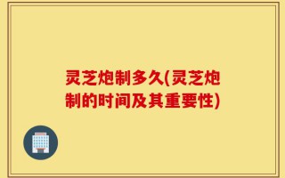 灵芝炮制多久(灵芝炮制的时间及其重要性)