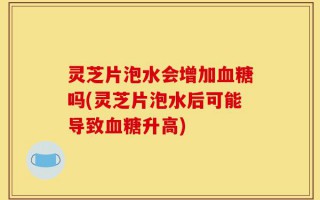 灵芝片泡水会增加血糖吗(灵芝片泡水后可能导致血糖升高)