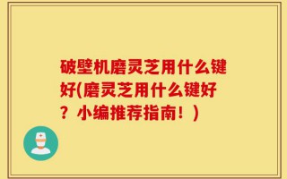 破壁机磨灵芝用什么键好(磨灵芝用什么键好？小编推荐指南！)