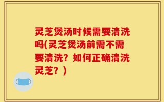 灵芝煲汤时候需要清洗吗(灵芝煲汤前需不需要清洗？如何正确清洗灵芝？)