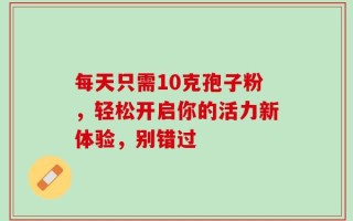 每天只需10克孢子粉，轻松开启你的活力新体验，别错过