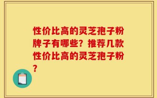 性价比高的灵芝孢子粉牌子有哪些？推荐几款性价比高的灵芝孢子粉？