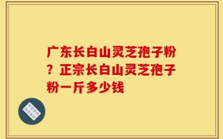 广东长白山灵芝孢子粉？正宗长白山灵芝孢子粉一斤多少钱