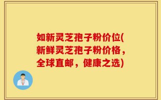 如新灵芝孢子粉价位(新鲜灵芝孢子粉价格，全球直邮，健康之选)