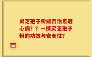 灵芝孢子粉能否治愈冠心病？？一探灵芝孢子粉的功效与安全性？
