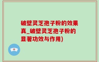 破壁灵芝孢子粉的效果真_破壁灵芝孢子粉的显著功效与作用)