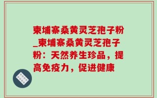 柬埔寨桑黄灵芝孢子粉_柬埔寨桑黄灵芝孢子粉：天然养生珍品，提高免疫力，促进健康