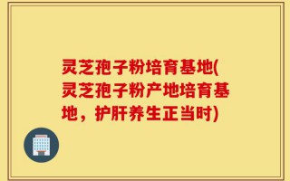 灵芝孢子粉培育基地(灵芝孢子粉产地培育基地，护肝养生正当时)