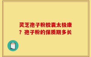 灵芝孢子粉胶囊太极康？孢子粉的保质期多长