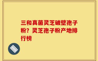 三和真菌灵芝破壁孢子粉？灵芝孢子粉产地排行榜