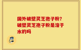 国外破壁灵芝孢子粉？破壁灵芝孢子粉是溶于水的吗
