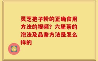 灵芝孢子粉的正确食用方法的视频？六堡茶的泡法及品鉴方法是怎么样的