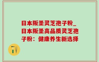 日本阪圣灵芝孢子粉_日本阪圣高品质灵芝孢子粉：健康养生新选择