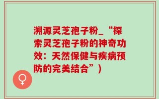 溯源灵芝孢子粉_“探索灵芝孢子粉的神奇功效：天然保健与疾病预防的完美结合”)