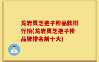 龙岩灵芝孢子粉品牌排行榜(龙岩灵芝孢子粉品牌排名前十大)