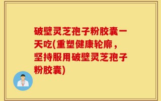 破壁灵芝孢子粉胶囊一天吃(重塑健康轮廓，坚持服用破壁灵芝孢子粉胶囊)