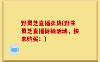 野灵芝直播卖货(野生灵芝直播促销活动，快来购买！)