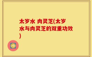 太岁水 肉灵芝(太岁水与肉灵芝的双重功效)