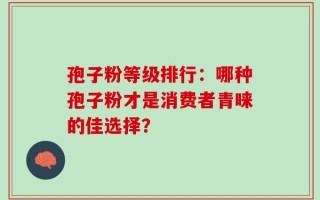 孢子粉等级排行：哪种孢子粉才是消费者青睐的佳选择？