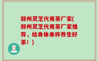 郑州灵芝代用茶厂家(郑州灵芝代用茶厂家推荐，给身体来杯养生好茶！)