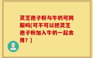 灵芝孢子粉与牛奶可同服吗(可不可以把灵芝孢子粉加入牛奶一起食用？)