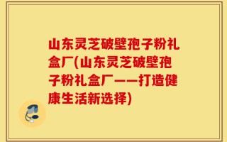 山东灵芝破壁孢子粉礼盒厂(山东灵芝破壁孢子粉礼盒厂——打造健康生活新选择)