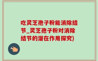 吃灵芝孢子粉能消除结节_灵芝孢子粉对消除结节的潜在作用探究)