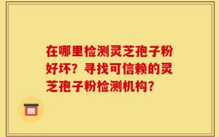在哪里检测灵芝孢子粉好坏？寻找可信赖的灵芝孢子粉检测机构？