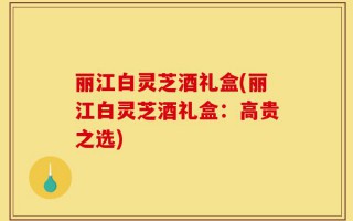 丽江白灵芝酒礼盒(丽江白灵芝酒礼盒：高贵之选)