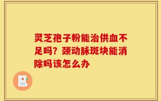 灵芝孢子粉能治供血不足吗？颈动脉斑块能消除吗该怎么办
